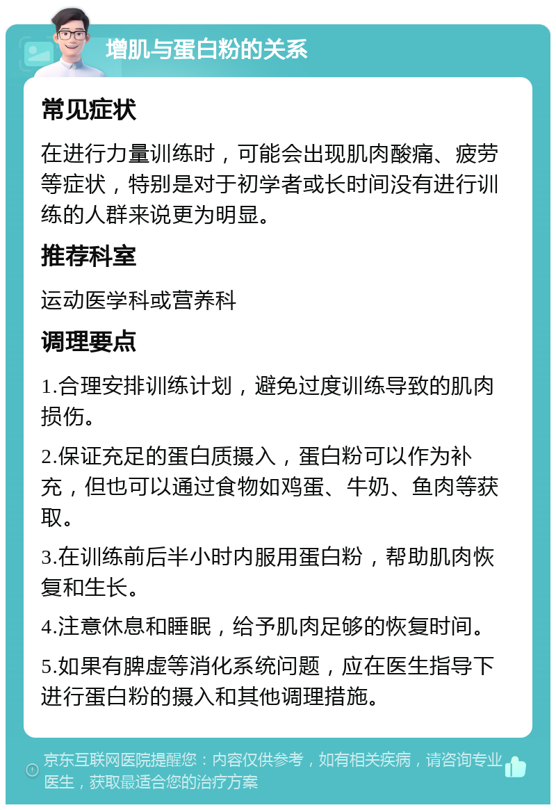 增肌与蛋白粉的关系 常见症状 在进行力量训练时，可能会出现肌肉酸痛、疲劳等症状，特别是对于初学者或长时间没有进行训练的人群来说更为明显。 推荐科室 运动医学科或营养科 调理要点 1.合理安排训练计划，避免过度训练导致的肌肉损伤。 2.保证充足的蛋白质摄入，蛋白粉可以作为补充，但也可以通过食物如鸡蛋、牛奶、鱼肉等获取。 3.在训练前后半小时内服用蛋白粉，帮助肌肉恢复和生长。 4.注意休息和睡眠，给予肌肉足够的恢复时间。 5.如果有脾虚等消化系统问题，应在医生指导下进行蛋白粉的摄入和其他调理措施。