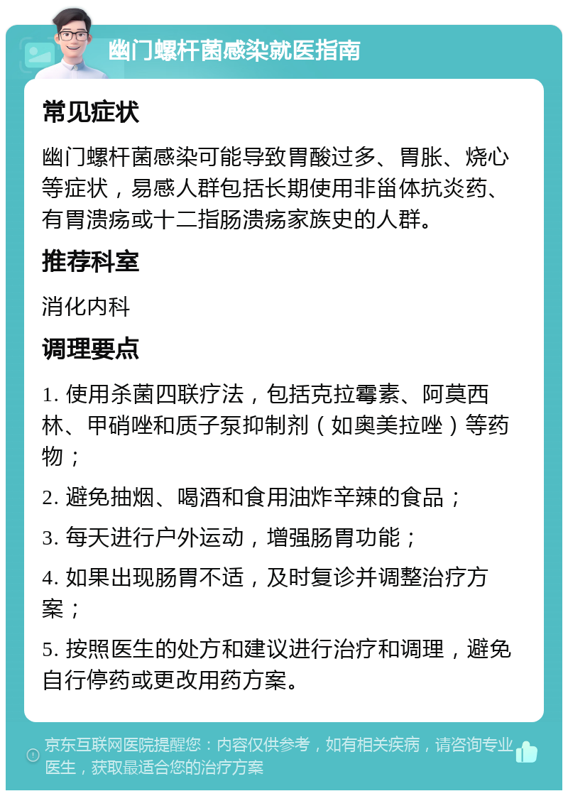 幽门螺杆菌感染就医指南 常见症状 幽门螺杆菌感染可能导致胃酸过多、胃胀、烧心等症状，易感人群包括长期使用非甾体抗炎药、有胃溃疡或十二指肠溃疡家族史的人群。 推荐科室 消化内科 调理要点 1. 使用杀菌四联疗法，包括克拉霉素、阿莫西林、甲硝唑和质子泵抑制剂（如奥美拉唑）等药物； 2. 避免抽烟、喝酒和食用油炸辛辣的食品； 3. 每天进行户外运动，增强肠胃功能； 4. 如果出现肠胃不适，及时复诊并调整治疗方案； 5. 按照医生的处方和建议进行治疗和调理，避免自行停药或更改用药方案。