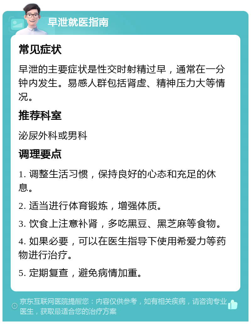 早泄就医指南 常见症状 早泄的主要症状是性交时射精过早，通常在一分钟内发生。易感人群包括肾虚、精神压力大等情况。 推荐科室 泌尿外科或男科 调理要点 1. 调整生活习惯，保持良好的心态和充足的休息。 2. 适当进行体育锻炼，增强体质。 3. 饮食上注意补肾，多吃黑豆、黑芝麻等食物。 4. 如果必要，可以在医生指导下使用希爱力等药物进行治疗。 5. 定期复查，避免病情加重。