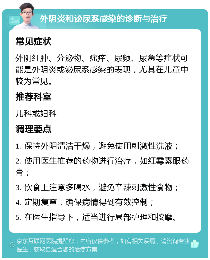 外阴炎和泌尿系感染的诊断与治疗 常见症状 外阴红肿、分泌物、瘙痒、尿频、尿急等症状可能是外阴炎或泌尿系感染的表现，尤其在儿童中较为常见。 推荐科室 儿科或妇科 调理要点 1. 保持外阴清洁干燥，避免使用刺激性洗液； 2. 使用医生推荐的药物进行治疗，如红霉素眼药膏； 3. 饮食上注意多喝水，避免辛辣刺激性食物； 4. 定期复查，确保病情得到有效控制； 5. 在医生指导下，适当进行局部护理和按摩。