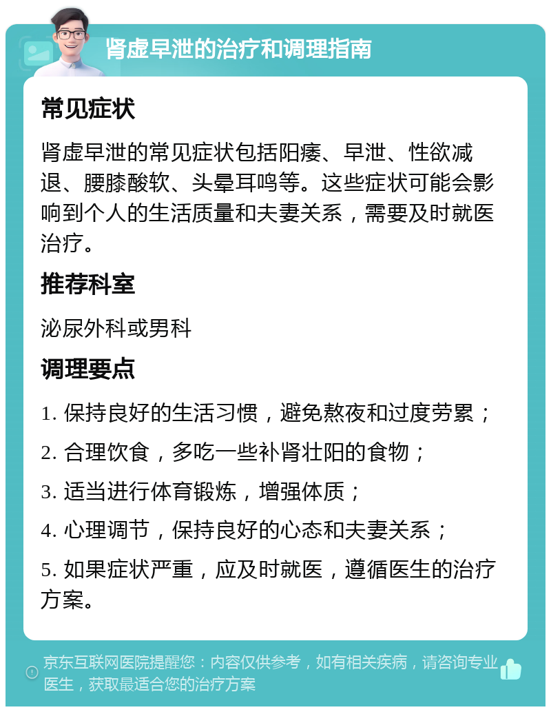 肾虚早泄的治疗和调理指南 常见症状 肾虚早泄的常见症状包括阳痿、早泄、性欲减退、腰膝酸软、头晕耳鸣等。这些症状可能会影响到个人的生活质量和夫妻关系，需要及时就医治疗。 推荐科室 泌尿外科或男科 调理要点 1. 保持良好的生活习惯，避免熬夜和过度劳累； 2. 合理饮食，多吃一些补肾壮阳的食物； 3. 适当进行体育锻炼，增强体质； 4. 心理调节，保持良好的心态和夫妻关系； 5. 如果症状严重，应及时就医，遵循医生的治疗方案。