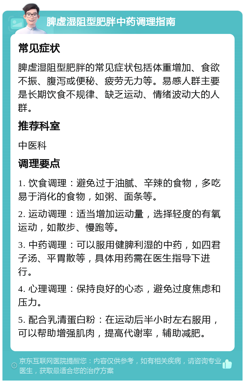 脾虚湿阻型肥胖中药调理指南 常见症状 脾虚湿阻型肥胖的常见症状包括体重增加、食欲不振、腹泻或便秘、疲劳无力等。易感人群主要是长期饮食不规律、缺乏运动、情绪波动大的人群。 推荐科室 中医科 调理要点 1. 饮食调理：避免过于油腻、辛辣的食物，多吃易于消化的食物，如粥、面条等。 2. 运动调理：适当增加运动量，选择轻度的有氧运动，如散步、慢跑等。 3. 中药调理：可以服用健脾利湿的中药，如四君子汤、平胃散等，具体用药需在医生指导下进行。 4. 心理调理：保持良好的心态，避免过度焦虑和压力。 5. 配合乳清蛋白粉：在运动后半小时左右服用，可以帮助增强肌肉，提高代谢率，辅助减肥。