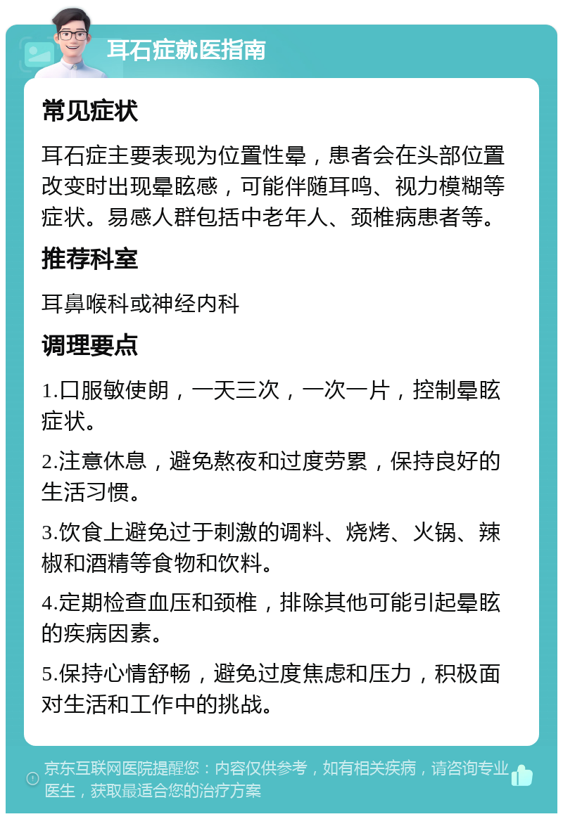 耳石症就医指南 常见症状 耳石症主要表现为位置性晕，患者会在头部位置改变时出现晕眩感，可能伴随耳鸣、视力模糊等症状。易感人群包括中老年人、颈椎病患者等。 推荐科室 耳鼻喉科或神经内科 调理要点 1.口服敏使朗，一天三次，一次一片，控制晕眩症状。 2.注意休息，避免熬夜和过度劳累，保持良好的生活习惯。 3.饮食上避免过于刺激的调料、烧烤、火锅、辣椒和酒精等食物和饮料。 4.定期检查血压和颈椎，排除其他可能引起晕眩的疾病因素。 5.保持心情舒畅，避免过度焦虑和压力，积极面对生活和工作中的挑战。