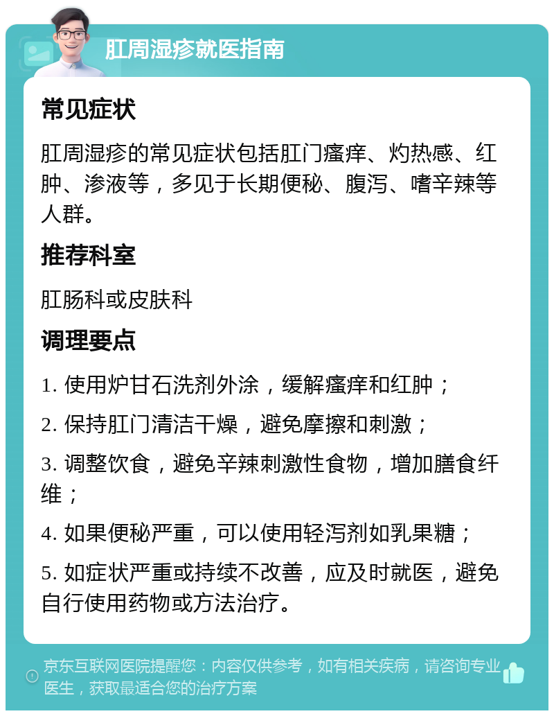 肛周湿疹就医指南 常见症状 肛周湿疹的常见症状包括肛门瘙痒、灼热感、红肿、渗液等，多见于长期便秘、腹泻、嗜辛辣等人群。 推荐科室 肛肠科或皮肤科 调理要点 1. 使用炉甘石洗剂外涂，缓解瘙痒和红肿； 2. 保持肛门清洁干燥，避免摩擦和刺激； 3. 调整饮食，避免辛辣刺激性食物，增加膳食纤维； 4. 如果便秘严重，可以使用轻泻剂如乳果糖； 5. 如症状严重或持续不改善，应及时就医，避免自行使用药物或方法治疗。