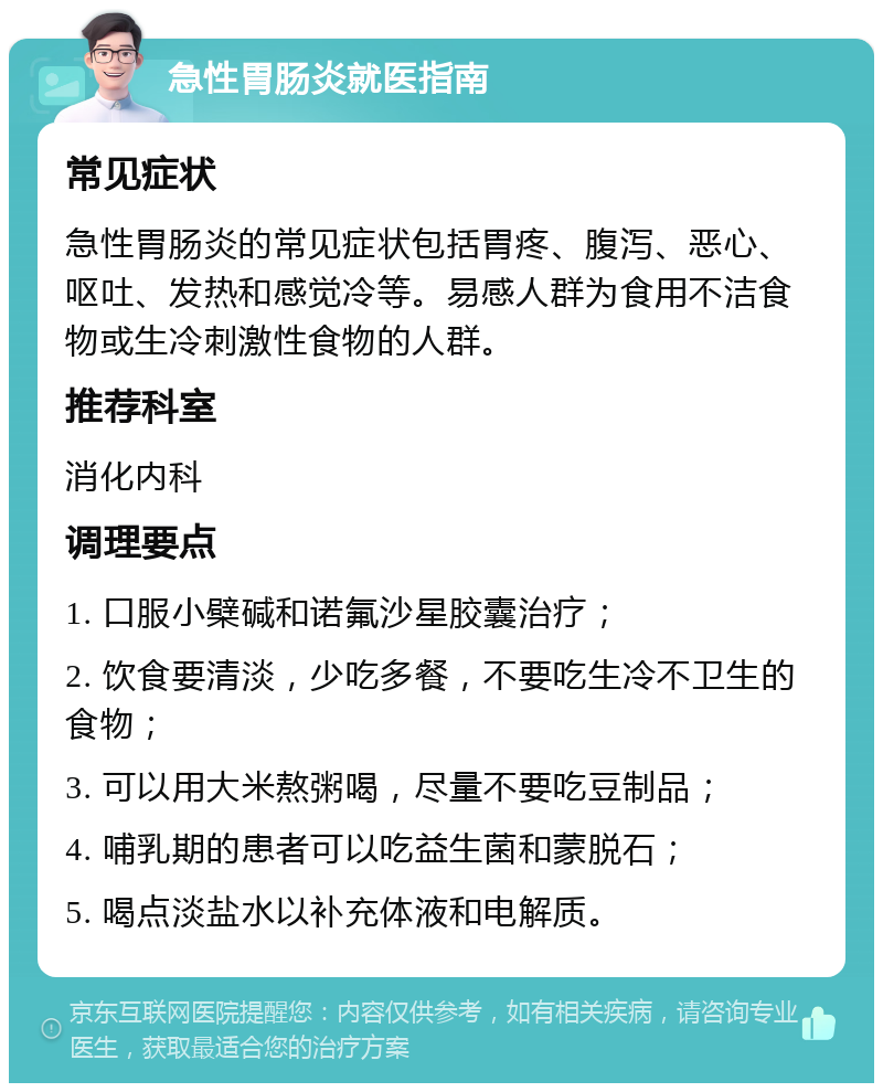 急性胃肠炎就医指南 常见症状 急性胃肠炎的常见症状包括胃疼、腹泻、恶心、呕吐、发热和感觉冷等。易感人群为食用不洁食物或生冷刺激性食物的人群。 推荐科室 消化内科 调理要点 1. 口服小檗碱和诺氟沙星胶囊治疗； 2. 饮食要清淡，少吃多餐，不要吃生冷不卫生的食物； 3. 可以用大米熬粥喝，尽量不要吃豆制品； 4. 哺乳期的患者可以吃益生菌和蒙脱石； 5. 喝点淡盐水以补充体液和电解质。