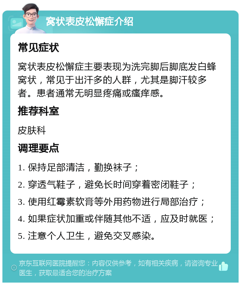 窝状表皮松懈症介绍 常见症状 窝状表皮松懈症主要表现为洗完脚后脚底发白蜂窝状，常见于出汗多的人群，尤其是脚汗较多者。患者通常无明显疼痛或瘙痒感。 推荐科室 皮肤科 调理要点 1. 保持足部清洁，勤换袜子； 2. 穿透气鞋子，避免长时间穿着密闭鞋子； 3. 使用红霉素软膏等外用药物进行局部治疗； 4. 如果症状加重或伴随其他不适，应及时就医； 5. 注意个人卫生，避免交叉感染。