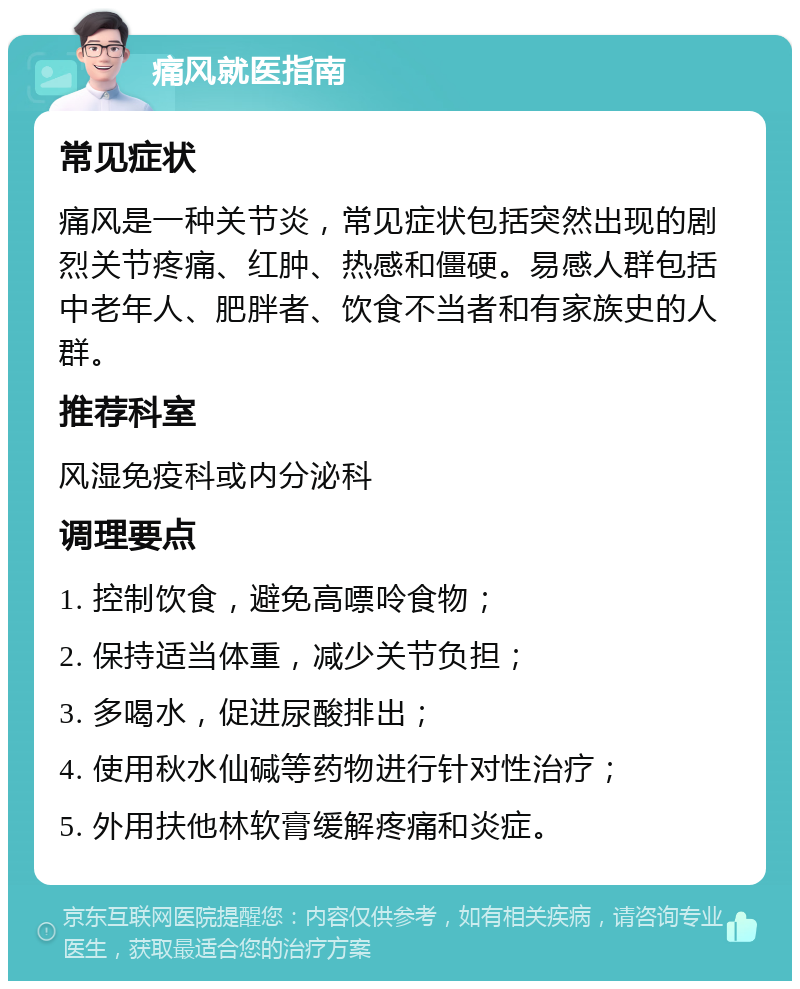 痛风就医指南 常见症状 痛风是一种关节炎，常见症状包括突然出现的剧烈关节疼痛、红肿、热感和僵硬。易感人群包括中老年人、肥胖者、饮食不当者和有家族史的人群。 推荐科室 风湿免疫科或内分泌科 调理要点 1. 控制饮食，避免高嘌呤食物； 2. 保持适当体重，减少关节负担； 3. 多喝水，促进尿酸排出； 4. 使用秋水仙碱等药物进行针对性治疗； 5. 外用扶他林软膏缓解疼痛和炎症。