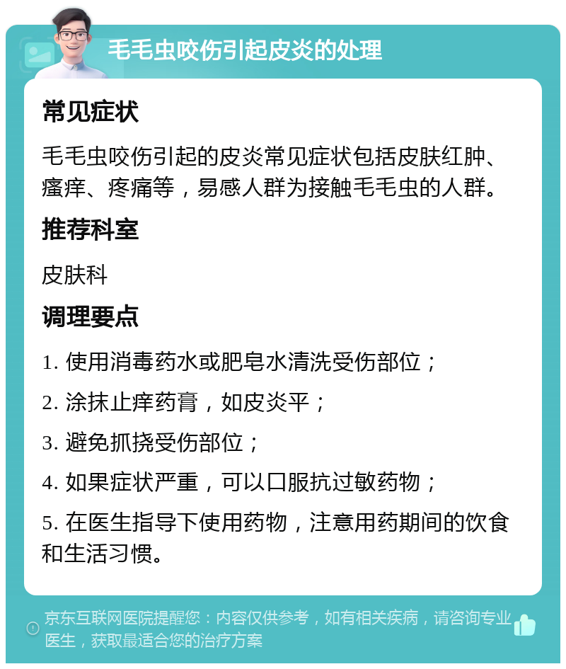 毛毛虫咬伤引起皮炎的处理 常见症状 毛毛虫咬伤引起的皮炎常见症状包括皮肤红肿、瘙痒、疼痛等，易感人群为接触毛毛虫的人群。 推荐科室 皮肤科 调理要点 1. 使用消毒药水或肥皂水清洗受伤部位； 2. 涂抹止痒药膏，如皮炎平； 3. 避免抓挠受伤部位； 4. 如果症状严重，可以口服抗过敏药物； 5. 在医生指导下使用药物，注意用药期间的饮食和生活习惯。