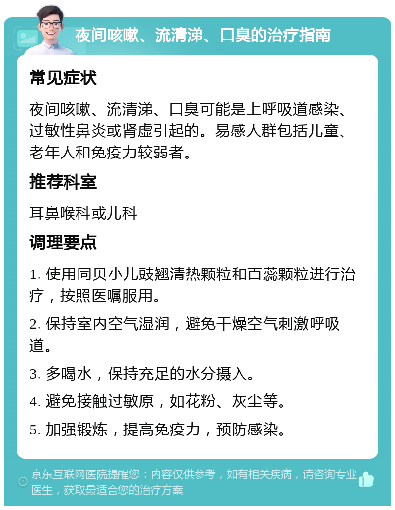 夜间咳嗽、流清涕、口臭的治疗指南 常见症状 夜间咳嗽、流清涕、口臭可能是上呼吸道感染、过敏性鼻炎或肾虚引起的。易感人群包括儿童、老年人和免疫力较弱者。 推荐科室 耳鼻喉科或儿科 调理要点 1. 使用同贝小儿豉翘清热颗粒和百蕊颗粒进行治疗，按照医嘱服用。 2. 保持室内空气湿润，避免干燥空气刺激呼吸道。 3. 多喝水，保持充足的水分摄入。 4. 避免接触过敏原，如花粉、灰尘等。 5. 加强锻炼，提高免疫力，预防感染。