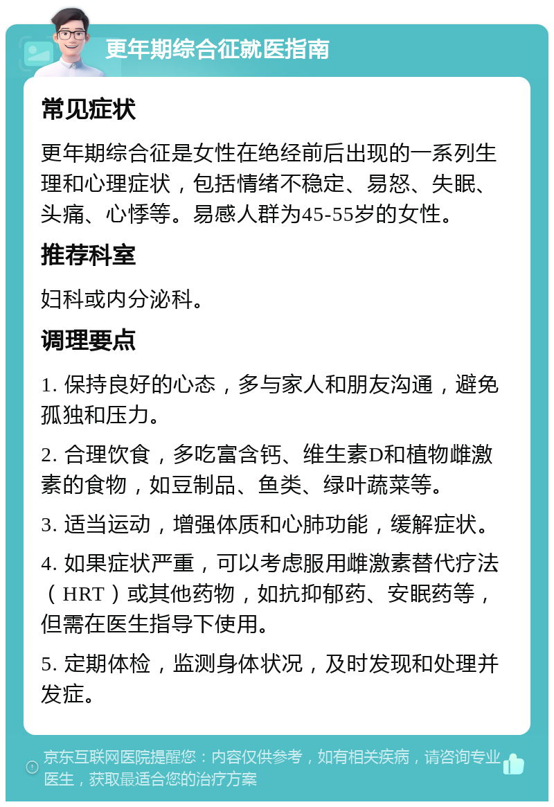 更年期综合征就医指南 常见症状 更年期综合征是女性在绝经前后出现的一系列生理和心理症状，包括情绪不稳定、易怒、失眠、头痛、心悸等。易感人群为45-55岁的女性。 推荐科室 妇科或内分泌科。 调理要点 1. 保持良好的心态，多与家人和朋友沟通，避免孤独和压力。 2. 合理饮食，多吃富含钙、维生素D和植物雌激素的食物，如豆制品、鱼类、绿叶蔬菜等。 3. 适当运动，增强体质和心肺功能，缓解症状。 4. 如果症状严重，可以考虑服用雌激素替代疗法（HRT）或其他药物，如抗抑郁药、安眠药等，但需在医生指导下使用。 5. 定期体检，监测身体状况，及时发现和处理并发症。