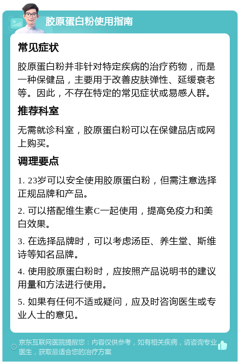 胶原蛋白粉使用指南 常见症状 胶原蛋白粉并非针对特定疾病的治疗药物，而是一种保健品，主要用于改善皮肤弹性、延缓衰老等。因此，不存在特定的常见症状或易感人群。 推荐科室 无需就诊科室，胶原蛋白粉可以在保健品店或网上购买。 调理要点 1. 23岁可以安全使用胶原蛋白粉，但需注意选择正规品牌和产品。 2. 可以搭配维生素C一起使用，提高免疫力和美白效果。 3. 在选择品牌时，可以考虑汤臣、养生堂、斯维诗等知名品牌。 4. 使用胶原蛋白粉时，应按照产品说明书的建议用量和方法进行使用。 5. 如果有任何不适或疑问，应及时咨询医生或专业人士的意见。