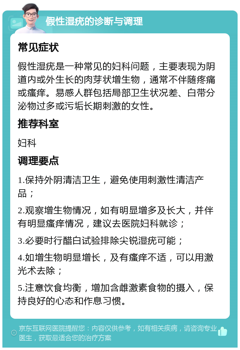 假性湿疣的诊断与调理 常见症状 假性湿疣是一种常见的妇科问题，主要表现为阴道内或外生长的肉芽状增生物，通常不伴随疼痛或瘙痒。易感人群包括局部卫生状况差、白带分泌物过多或污垢长期刺激的女性。 推荐科室 妇科 调理要点 1.保持外阴清洁卫生，避免使用刺激性清洁产品； 2.观察增生物情况，如有明显增多及长大，并伴有明显瘙痒情况，建议去医院妇科就诊； 3.必要时行醋白试验排除尖锐湿疣可能； 4.如增生物明显增长，及有瘙痒不适，可以用激光术去除； 5.注意饮食均衡，增加含雌激素食物的摄入，保持良好的心态和作息习惯。