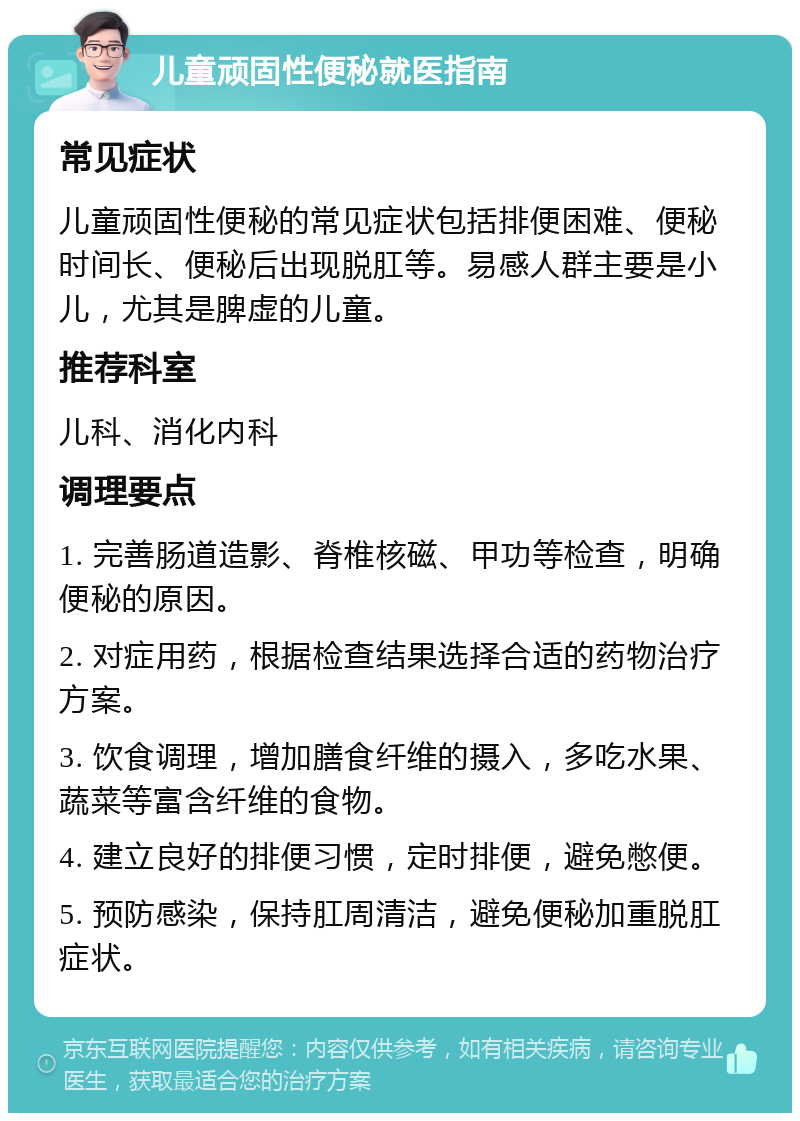 儿童顽固性便秘就医指南 常见症状 儿童顽固性便秘的常见症状包括排便困难、便秘时间长、便秘后出现脱肛等。易感人群主要是小儿，尤其是脾虚的儿童。 推荐科室 儿科、消化内科 调理要点 1. 完善肠道造影、脊椎核磁、甲功等检查，明确便秘的原因。 2. 对症用药，根据检查结果选择合适的药物治疗方案。 3. 饮食调理，增加膳食纤维的摄入，多吃水果、蔬菜等富含纤维的食物。 4. 建立良好的排便习惯，定时排便，避免憋便。 5. 预防感染，保持肛周清洁，避免便秘加重脱肛症状。