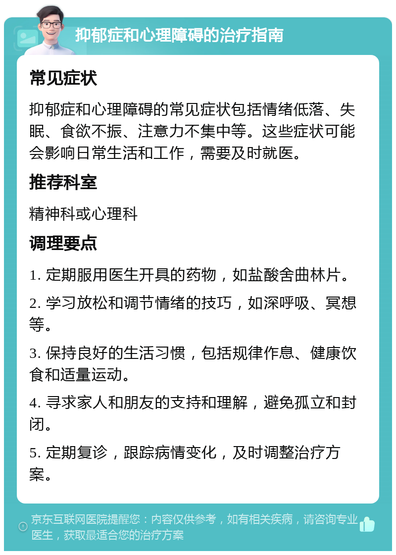 抑郁症和心理障碍的治疗指南 常见症状 抑郁症和心理障碍的常见症状包括情绪低落、失眠、食欲不振、注意力不集中等。这些症状可能会影响日常生活和工作，需要及时就医。 推荐科室 精神科或心理科 调理要点 1. 定期服用医生开具的药物，如盐酸舍曲林片。 2. 学习放松和调节情绪的技巧，如深呼吸、冥想等。 3. 保持良好的生活习惯，包括规律作息、健康饮食和适量运动。 4. 寻求家人和朋友的支持和理解，避免孤立和封闭。 5. 定期复诊，跟踪病情变化，及时调整治疗方案。