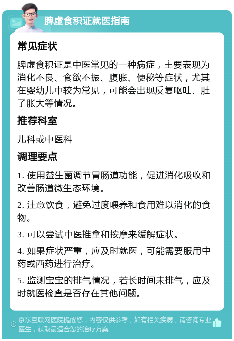 脾虚食积证就医指南 常见症状 脾虚食积证是中医常见的一种病症，主要表现为消化不良、食欲不振、腹胀、便秘等症状，尤其在婴幼儿中较为常见，可能会出现反复呕吐、肚子胀大等情况。 推荐科室 儿科或中医科 调理要点 1. 使用益生菌调节胃肠道功能，促进消化吸收和改善肠道微生态环境。 2. 注意饮食，避免过度喂养和食用难以消化的食物。 3. 可以尝试中医推拿和按摩来缓解症状。 4. 如果症状严重，应及时就医，可能需要服用中药或西药进行治疗。 5. 监测宝宝的排气情况，若长时间未排气，应及时就医检查是否存在其他问题。