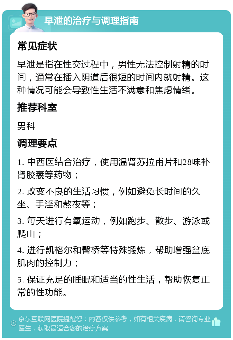 早泄的治疗与调理指南 常见症状 早泄是指在性交过程中，男性无法控制射精的时间，通常在插入阴道后很短的时间内就射精。这种情况可能会导致性生活不满意和焦虑情绪。 推荐科室 男科 调理要点 1. 中西医结合治疗，使用温肾苏拉甫片和28味补肾胶囊等药物； 2. 改变不良的生活习惯，例如避免长时间的久坐、手淫和熬夜等； 3. 每天进行有氧运动，例如跑步、散步、游泳或爬山； 4. 进行凯格尔和臀桥等特殊锻炼，帮助增强盆底肌肉的控制力； 5. 保证充足的睡眠和适当的性生活，帮助恢复正常的性功能。