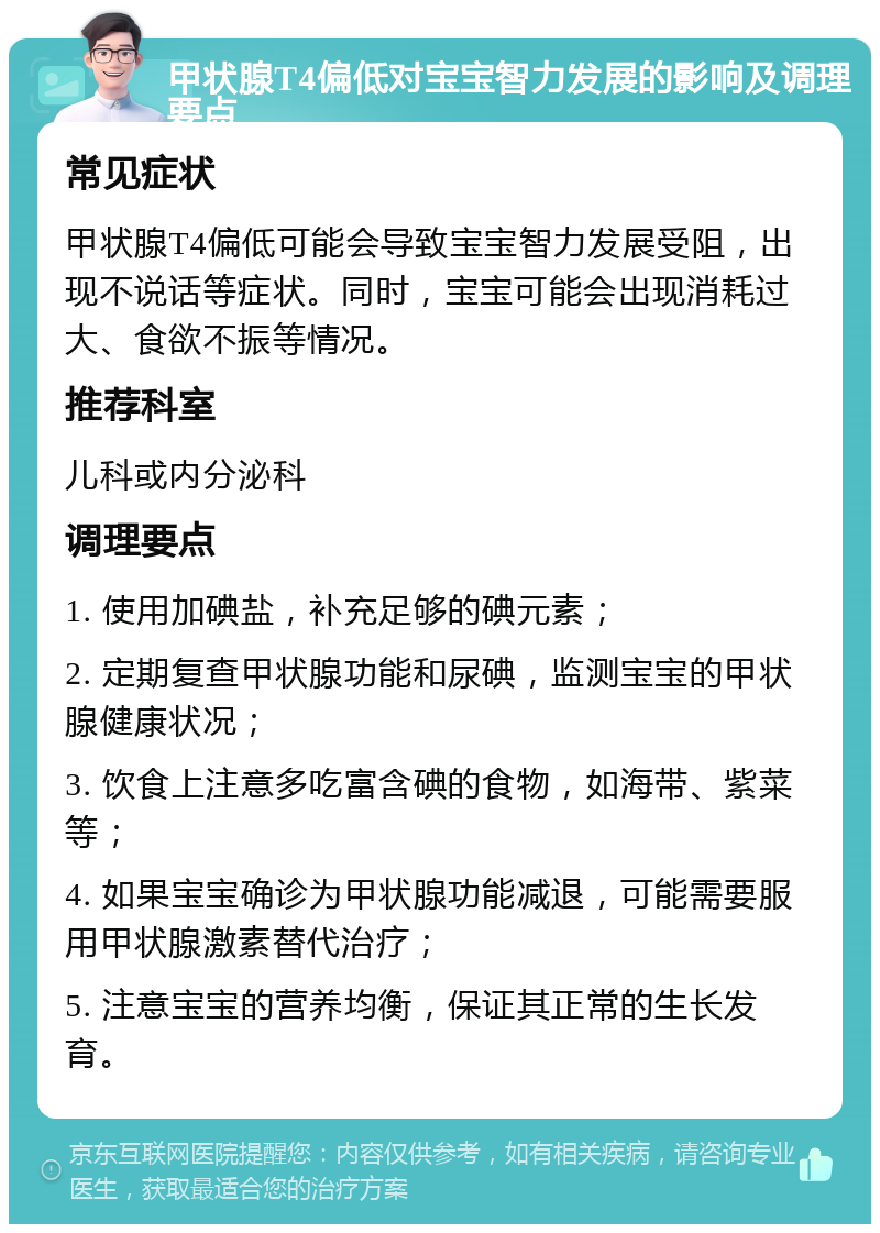 甲状腺T4偏低对宝宝智力发展的影响及调理要点 常见症状 甲状腺T4偏低可能会导致宝宝智力发展受阻，出现不说话等症状。同时，宝宝可能会出现消耗过大、食欲不振等情况。 推荐科室 儿科或内分泌科 调理要点 1. 使用加碘盐，补充足够的碘元素； 2. 定期复查甲状腺功能和尿碘，监测宝宝的甲状腺健康状况； 3. 饮食上注意多吃富含碘的食物，如海带、紫菜等； 4. 如果宝宝确诊为甲状腺功能减退，可能需要服用甲状腺激素替代治疗； 5. 注意宝宝的营养均衡，保证其正常的生长发育。