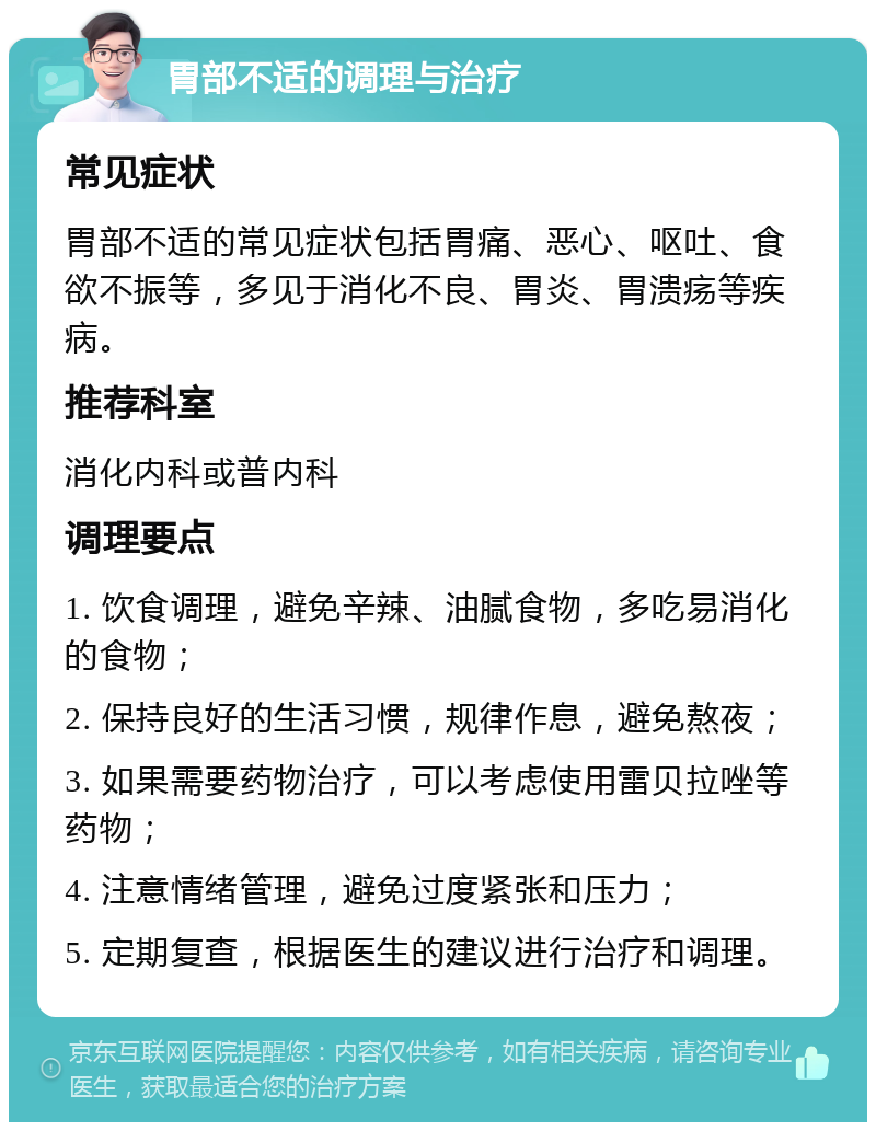 胃部不适的调理与治疗 常见症状 胃部不适的常见症状包括胃痛、恶心、呕吐、食欲不振等，多见于消化不良、胃炎、胃溃疡等疾病。 推荐科室 消化内科或普内科 调理要点 1. 饮食调理，避免辛辣、油腻食物，多吃易消化的食物； 2. 保持良好的生活习惯，规律作息，避免熬夜； 3. 如果需要药物治疗，可以考虑使用雷贝拉唑等药物； 4. 注意情绪管理，避免过度紧张和压力； 5. 定期复查，根据医生的建议进行治疗和调理。