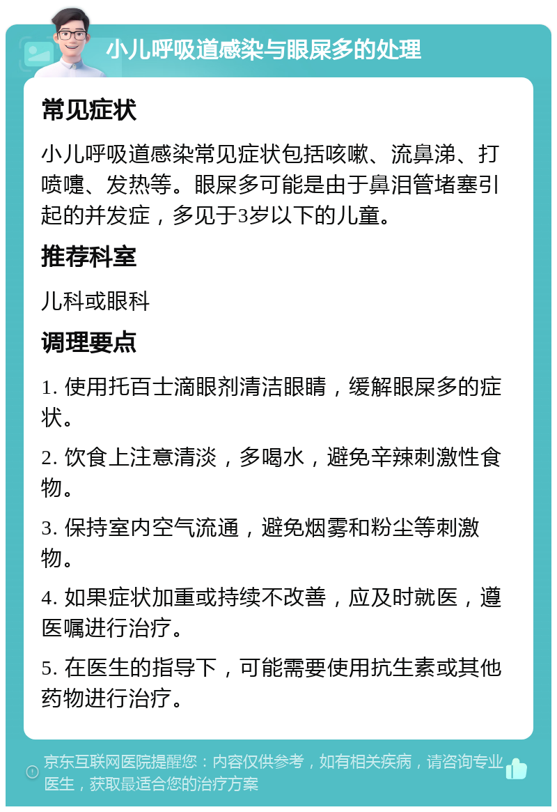 小儿呼吸道感染与眼屎多的处理 常见症状 小儿呼吸道感染常见症状包括咳嗽、流鼻涕、打喷嚏、发热等。眼屎多可能是由于鼻泪管堵塞引起的并发症，多见于3岁以下的儿童。 推荐科室 儿科或眼科 调理要点 1. 使用托百士滴眼剂清洁眼睛，缓解眼屎多的症状。 2. 饮食上注意清淡，多喝水，避免辛辣刺激性食物。 3. 保持室内空气流通，避免烟雾和粉尘等刺激物。 4. 如果症状加重或持续不改善，应及时就医，遵医嘱进行治疗。 5. 在医生的指导下，可能需要使用抗生素或其他药物进行治疗。