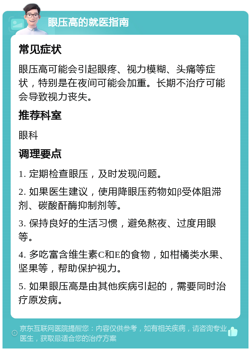 眼压高的就医指南 常见症状 眼压高可能会引起眼疼、视力模糊、头痛等症状，特别是在夜间可能会加重。长期不治疗可能会导致视力丧失。 推荐科室 眼科 调理要点 1. 定期检查眼压，及时发现问题。 2. 如果医生建议，使用降眼压药物如β受体阻滞剂、碳酸酐酶抑制剂等。 3. 保持良好的生活习惯，避免熬夜、过度用眼等。 4. 多吃富含维生素C和E的食物，如柑橘类水果、坚果等，帮助保护视力。 5. 如果眼压高是由其他疾病引起的，需要同时治疗原发病。