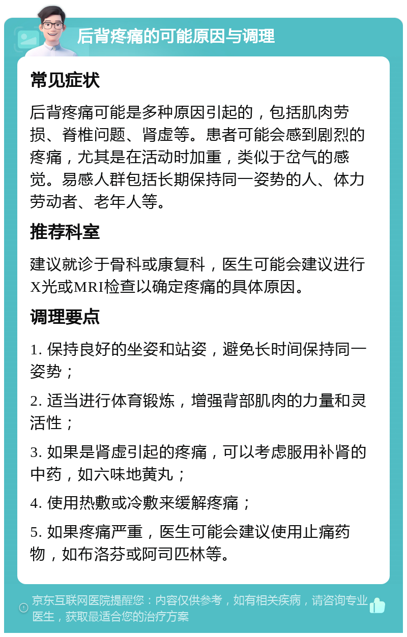 后背疼痛的可能原因与调理 常见症状 后背疼痛可能是多种原因引起的，包括肌肉劳损、脊椎问题、肾虚等。患者可能会感到剧烈的疼痛，尤其是在活动时加重，类似于岔气的感觉。易感人群包括长期保持同一姿势的人、体力劳动者、老年人等。 推荐科室 建议就诊于骨科或康复科，医生可能会建议进行X光或MRI检查以确定疼痛的具体原因。 调理要点 1. 保持良好的坐姿和站姿，避免长时间保持同一姿势； 2. 适当进行体育锻炼，增强背部肌肉的力量和灵活性； 3. 如果是肾虚引起的疼痛，可以考虑服用补肾的中药，如六味地黄丸； 4. 使用热敷或冷敷来缓解疼痛； 5. 如果疼痛严重，医生可能会建议使用止痛药物，如布洛芬或阿司匹林等。