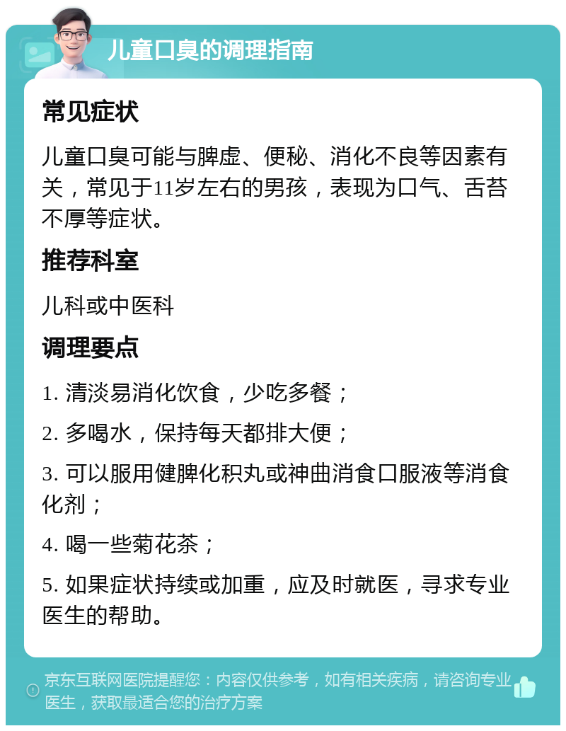 儿童口臭的调理指南 常见症状 儿童口臭可能与脾虚、便秘、消化不良等因素有关，常见于11岁左右的男孩，表现为口气、舌苔不厚等症状。 推荐科室 儿科或中医科 调理要点 1. 清淡易消化饮食，少吃多餐； 2. 多喝水，保持每天都排大便； 3. 可以服用健脾化积丸或神曲消食口服液等消食化剂； 4. 喝一些菊花茶； 5. 如果症状持续或加重，应及时就医，寻求专业医生的帮助。