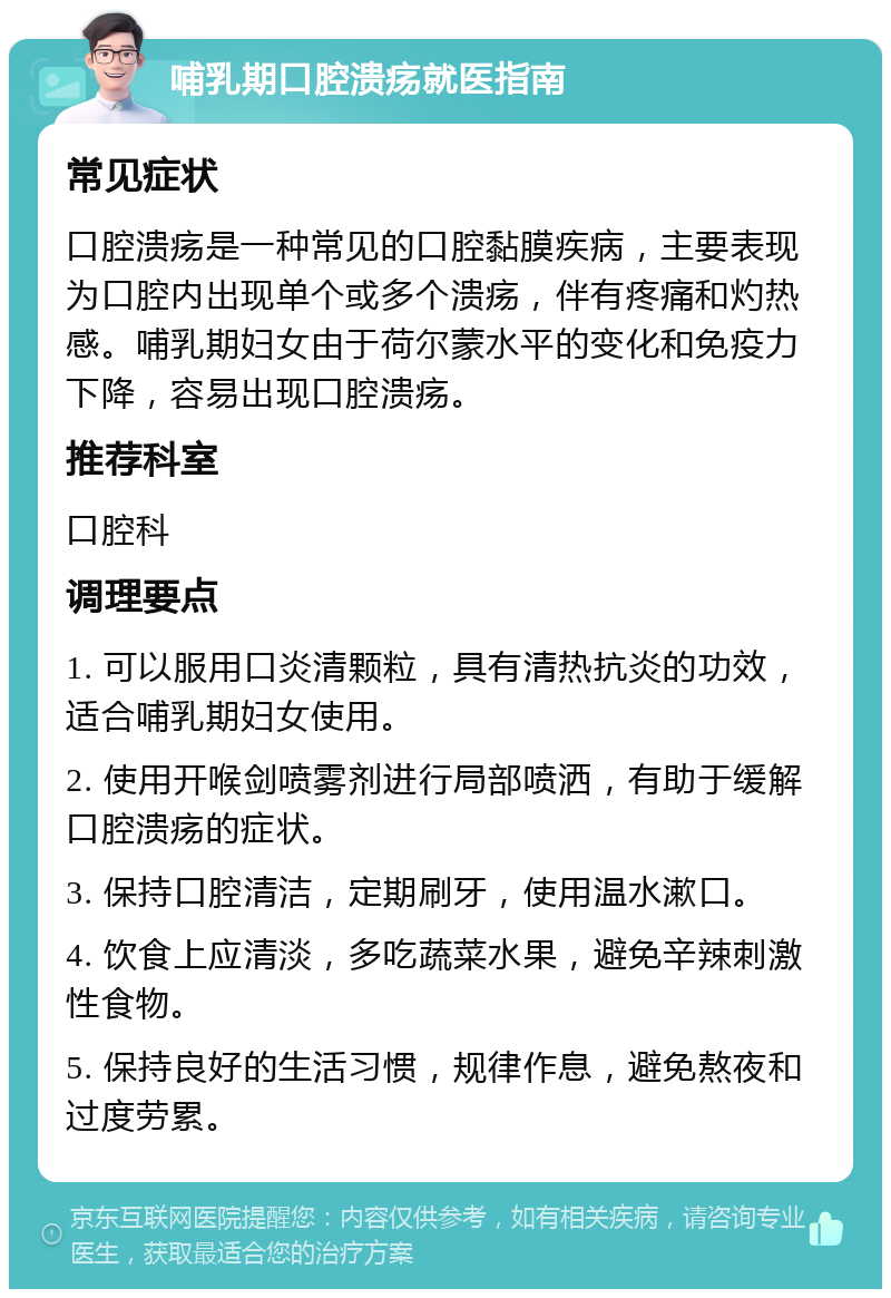 哺乳期口腔溃疡就医指南 常见症状 口腔溃疡是一种常见的口腔黏膜疾病，主要表现为口腔内出现单个或多个溃疡，伴有疼痛和灼热感。哺乳期妇女由于荷尔蒙水平的变化和免疫力下降，容易出现口腔溃疡。 推荐科室 口腔科 调理要点 1. 可以服用口炎清颗粒，具有清热抗炎的功效，适合哺乳期妇女使用。 2. 使用开喉剑喷雾剂进行局部喷洒，有助于缓解口腔溃疡的症状。 3. 保持口腔清洁，定期刷牙，使用温水漱口。 4. 饮食上应清淡，多吃蔬菜水果，避免辛辣刺激性食物。 5. 保持良好的生活习惯，规律作息，避免熬夜和过度劳累。