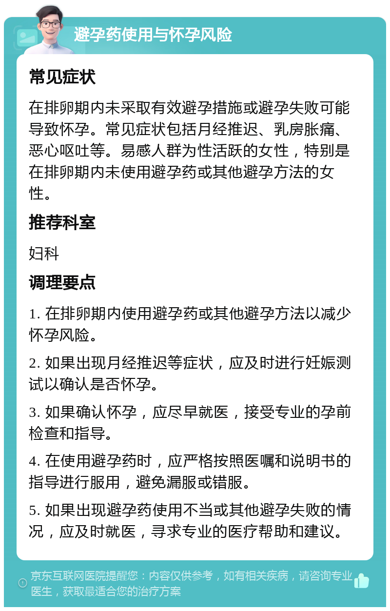 避孕药使用与怀孕风险 常见症状 在排卵期内未采取有效避孕措施或避孕失败可能导致怀孕。常见症状包括月经推迟、乳房胀痛、恶心呕吐等。易感人群为性活跃的女性，特别是在排卵期内未使用避孕药或其他避孕方法的女性。 推荐科室 妇科 调理要点 1. 在排卵期内使用避孕药或其他避孕方法以减少怀孕风险。 2. 如果出现月经推迟等症状，应及时进行妊娠测试以确认是否怀孕。 3. 如果确认怀孕，应尽早就医，接受专业的孕前检查和指导。 4. 在使用避孕药时，应严格按照医嘱和说明书的指导进行服用，避免漏服或错服。 5. 如果出现避孕药使用不当或其他避孕失败的情况，应及时就医，寻求专业的医疗帮助和建议。