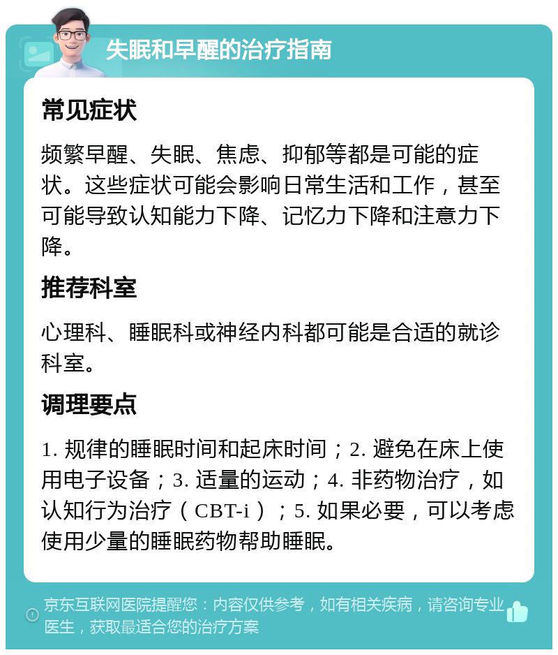 失眠和早醒的治疗指南 常见症状 频繁早醒、失眠、焦虑、抑郁等都是可能的症状。这些症状可能会影响日常生活和工作，甚至可能导致认知能力下降、记忆力下降和注意力下降。 推荐科室 心理科、睡眠科或神经内科都可能是合适的就诊科室。 调理要点 1. 规律的睡眠时间和起床时间；2. 避免在床上使用电子设备；3. 适量的运动；4. 非药物治疗，如认知行为治疗（CBT-i）；5. 如果必要，可以考虑使用少量的睡眠药物帮助睡眠。