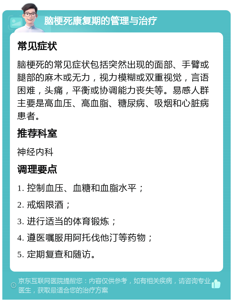 脑梗死康复期的管理与治疗 常见症状 脑梗死的常见症状包括突然出现的面部、手臂或腿部的麻木或无力，视力模糊或双重视觉，言语困难，头痛，平衡或协调能力丧失等。易感人群主要是高血压、高血脂、糖尿病、吸烟和心脏病患者。 推荐科室 神经内科 调理要点 1. 控制血压、血糖和血脂水平； 2. 戒烟限酒； 3. 进行适当的体育锻炼； 4. 遵医嘱服用阿托伐他汀等药物； 5. 定期复查和随访。