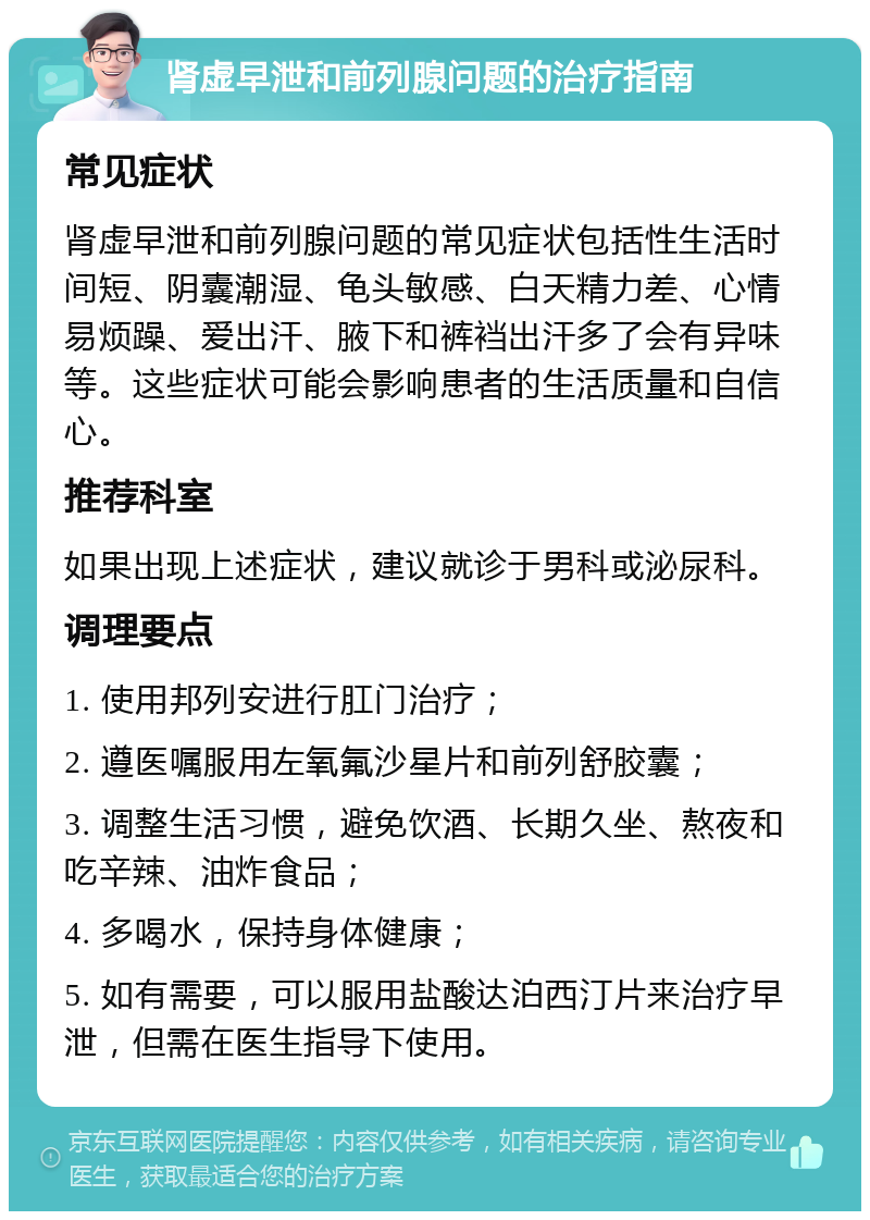 肾虚早泄和前列腺问题的治疗指南 常见症状 肾虚早泄和前列腺问题的常见症状包括性生活时间短、阴囊潮湿、龟头敏感、白天精力差、心情易烦躁、爱出汗、腋下和裤裆出汗多了会有异味等。这些症状可能会影响患者的生活质量和自信心。 推荐科室 如果出现上述症状，建议就诊于男科或泌尿科。 调理要点 1. 使用邦列安进行肛门治疗； 2. 遵医嘱服用左氧氟沙星片和前列舒胶囊； 3. 调整生活习惯，避免饮酒、长期久坐、熬夜和吃辛辣、油炸食品； 4. 多喝水，保持身体健康； 5. 如有需要，可以服用盐酸达泊西汀片来治疗早泄，但需在医生指导下使用。