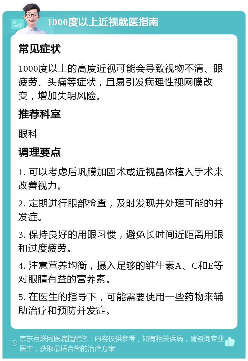 1000度以上近视就医指南 常见症状 1000度以上的高度近视可能会导致视物不清、眼疲劳、头痛等症状，且易引发病理性视网膜改变，增加失明风险。 推荐科室 眼科 调理要点 1. 可以考虑后巩膜加固术或近视晶体植入手术来改善视力。 2. 定期进行眼部检查，及时发现并处理可能的并发症。 3. 保持良好的用眼习惯，避免长时间近距离用眼和过度疲劳。 4. 注意营养均衡，摄入足够的维生素A、C和E等对眼睛有益的营养素。 5. 在医生的指导下，可能需要使用一些药物来辅助治疗和预防并发症。