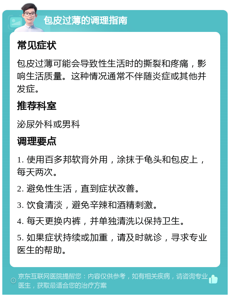 包皮过薄的调理指南 常见症状 包皮过薄可能会导致性生活时的撕裂和疼痛，影响生活质量。这种情况通常不伴随炎症或其他并发症。 推荐科室 泌尿外科或男科 调理要点 1. 使用百多邦软膏外用，涂抹于龟头和包皮上，每天两次。 2. 避免性生活，直到症状改善。 3. 饮食清淡，避免辛辣和酒精刺激。 4. 每天更换内裤，并单独清洗以保持卫生。 5. 如果症状持续或加重，请及时就诊，寻求专业医生的帮助。