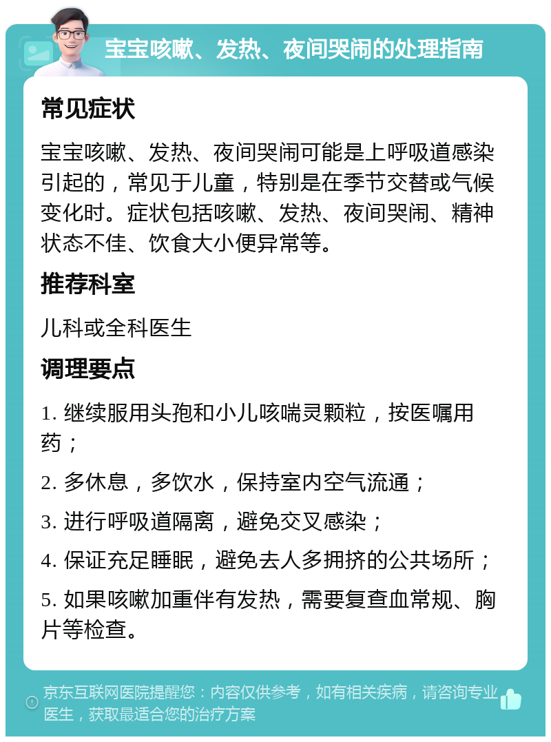 宝宝咳嗽、发热、夜间哭闹的处理指南 常见症状 宝宝咳嗽、发热、夜间哭闹可能是上呼吸道感染引起的，常见于儿童，特别是在季节交替或气候变化时。症状包括咳嗽、发热、夜间哭闹、精神状态不佳、饮食大小便异常等。 推荐科室 儿科或全科医生 调理要点 1. 继续服用头孢和小儿咳喘灵颗粒，按医嘱用药； 2. 多休息，多饮水，保持室内空气流通； 3. 进行呼吸道隔离，避免交叉感染； 4. 保证充足睡眠，避免去人多拥挤的公共场所； 5. 如果咳嗽加重伴有发热，需要复查血常规、胸片等检查。