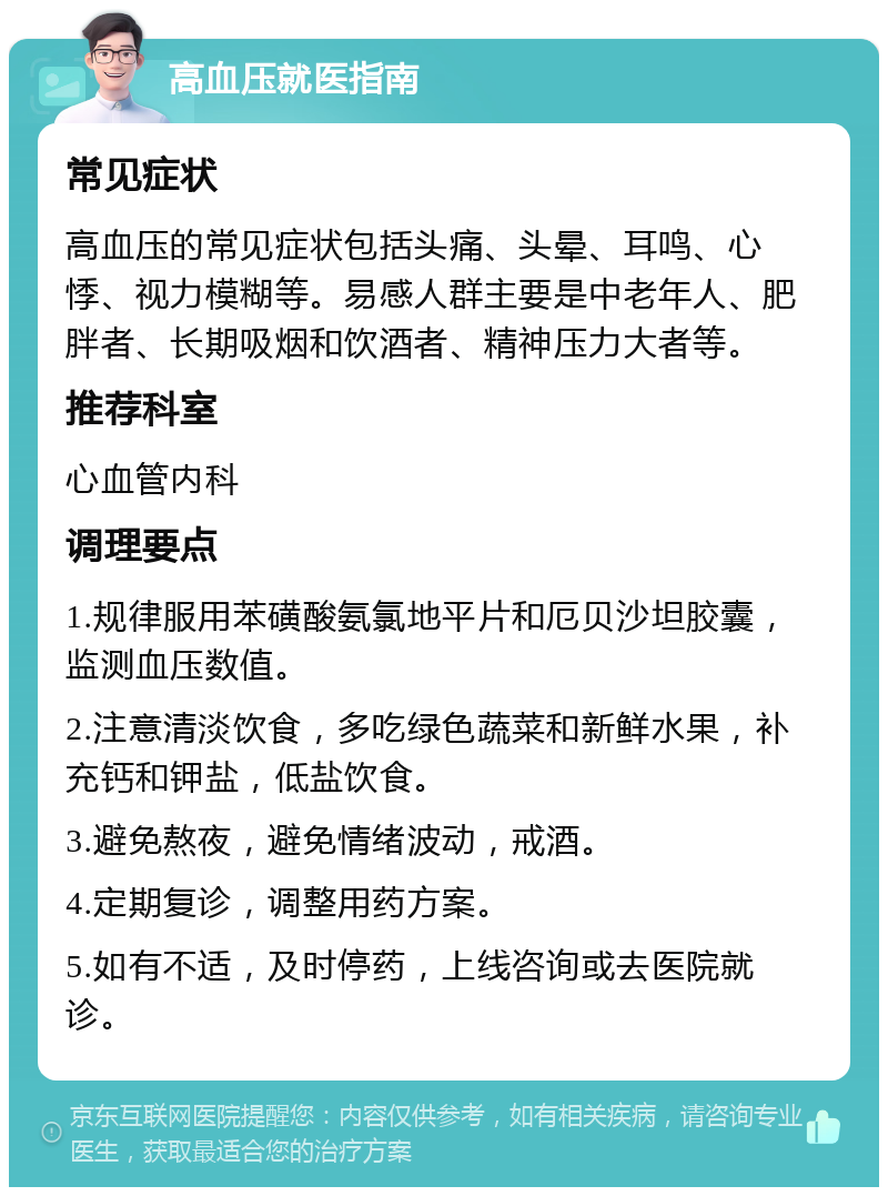 高血压就医指南 常见症状 高血压的常见症状包括头痛、头晕、耳鸣、心悸、视力模糊等。易感人群主要是中老年人、肥胖者、长期吸烟和饮酒者、精神压力大者等。 推荐科室 心血管内科 调理要点 1.规律服用苯磺酸氨氯地平片和厄贝沙坦胶囊，监测血压数值。 2.注意清淡饮食，多吃绿色蔬菜和新鲜水果，补充钙和钾盐，低盐饮食。 3.避免熬夜，避免情绪波动，戒酒。 4.定期复诊，调整用药方案。 5.如有不适，及时停药，上线咨询或去医院就诊。