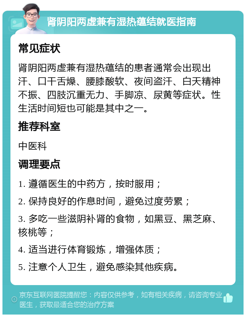 肾阴阳两虚兼有湿热蕴结就医指南 常见症状 肾阴阳两虚兼有湿热蕴结的患者通常会出现出汗、口干舌燥、腰膝酸软、夜间盗汗、白天精神不振、四肢沉重无力、手脚凉、尿黄等症状。性生活时间短也可能是其中之一。 推荐科室 中医科 调理要点 1. 遵循医生的中药方，按时服用； 2. 保持良好的作息时间，避免过度劳累； 3. 多吃一些滋阴补肾的食物，如黑豆、黑芝麻、核桃等； 4. 适当进行体育锻炼，增强体质； 5. 注意个人卫生，避免感染其他疾病。