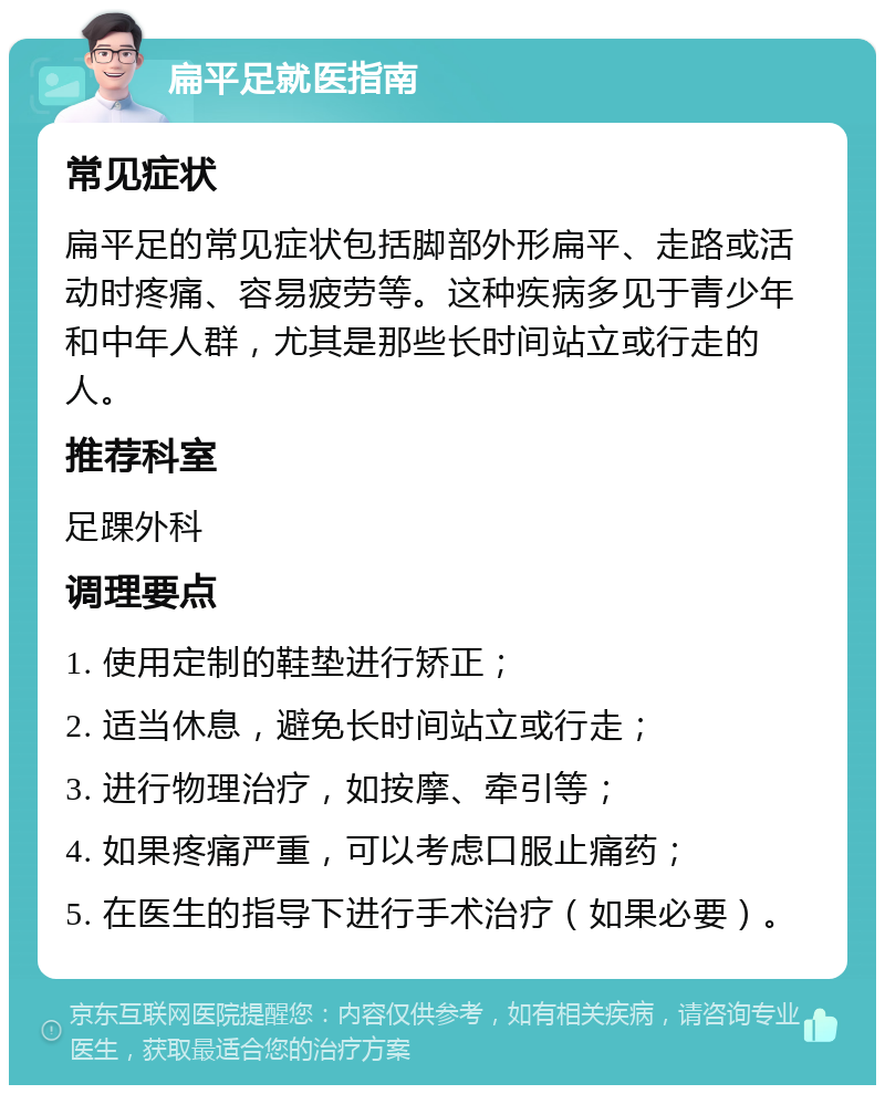 扁平足就医指南 常见症状 扁平足的常见症状包括脚部外形扁平、走路或活动时疼痛、容易疲劳等。这种疾病多见于青少年和中年人群，尤其是那些长时间站立或行走的人。 推荐科室 足踝外科 调理要点 1. 使用定制的鞋垫进行矫正； 2. 适当休息，避免长时间站立或行走； 3. 进行物理治疗，如按摩、牵引等； 4. 如果疼痛严重，可以考虑口服止痛药； 5. 在医生的指导下进行手术治疗（如果必要）。