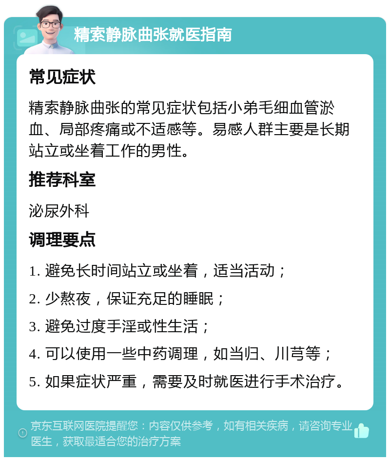 精索静脉曲张就医指南 常见症状 精索静脉曲张的常见症状包括小弟毛细血管淤血、局部疼痛或不适感等。易感人群主要是长期站立或坐着工作的男性。 推荐科室 泌尿外科 调理要点 1. 避免长时间站立或坐着，适当活动； 2. 少熬夜，保证充足的睡眠； 3. 避免过度手淫或性生活； 4. 可以使用一些中药调理，如当归、川芎等； 5. 如果症状严重，需要及时就医进行手术治疗。