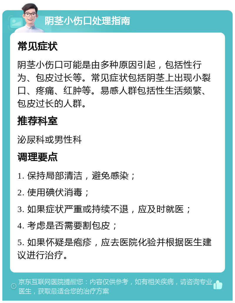 阴茎小伤口处理指南 常见症状 阴茎小伤口可能是由多种原因引起，包括性行为、包皮过长等。常见症状包括阴茎上出现小裂口、疼痛、红肿等。易感人群包括性生活频繁、包皮过长的人群。 推荐科室 泌尿科或男性科 调理要点 1. 保持局部清洁，避免感染； 2. 使用碘伏消毒； 3. 如果症状严重或持续不退，应及时就医； 4. 考虑是否需要割包皮； 5. 如果怀疑是疱疹，应去医院化验并根据医生建议进行治疗。