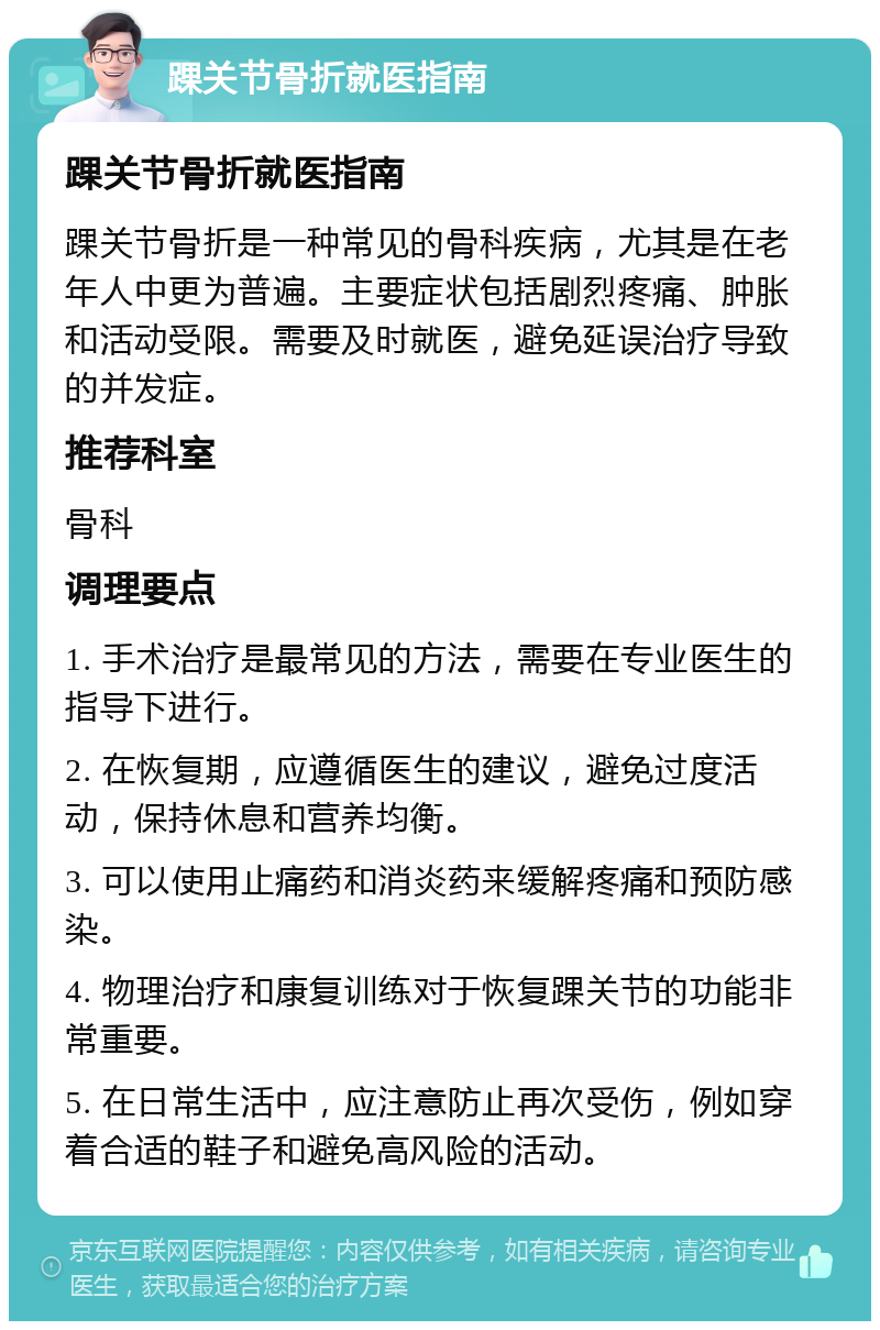 踝关节骨折就医指南 踝关节骨折就医指南 踝关节骨折是一种常见的骨科疾病，尤其是在老年人中更为普遍。主要症状包括剧烈疼痛、肿胀和活动受限。需要及时就医，避免延误治疗导致的并发症。 推荐科室 骨科 调理要点 1. 手术治疗是最常见的方法，需要在专业医生的指导下进行。 2. 在恢复期，应遵循医生的建议，避免过度活动，保持休息和营养均衡。 3. 可以使用止痛药和消炎药来缓解疼痛和预防感染。 4. 物理治疗和康复训练对于恢复踝关节的功能非常重要。 5. 在日常生活中，应注意防止再次受伤，例如穿着合适的鞋子和避免高风险的活动。