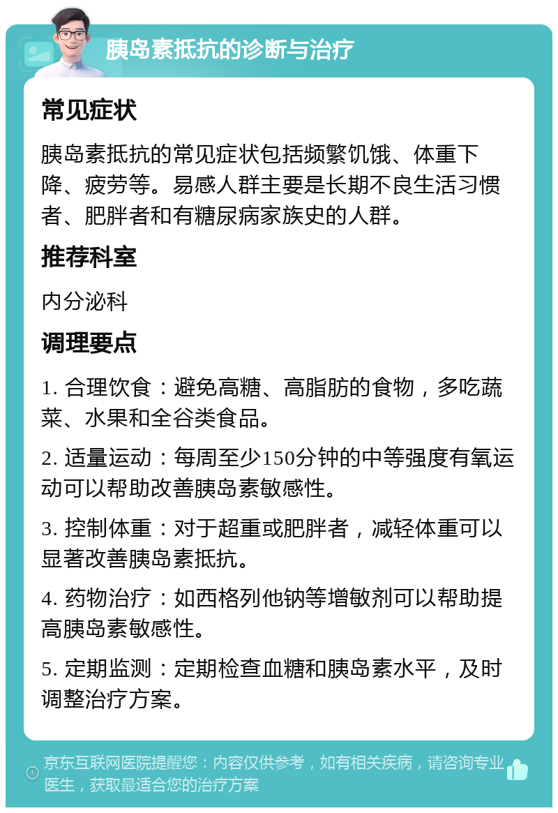 胰岛素抵抗的诊断与治疗 常见症状 胰岛素抵抗的常见症状包括频繁饥饿、体重下降、疲劳等。易感人群主要是长期不良生活习惯者、肥胖者和有糖尿病家族史的人群。 推荐科室 内分泌科 调理要点 1. 合理饮食：避免高糖、高脂肪的食物，多吃蔬菜、水果和全谷类食品。 2. 适量运动：每周至少150分钟的中等强度有氧运动可以帮助改善胰岛素敏感性。 3. 控制体重：对于超重或肥胖者，减轻体重可以显著改善胰岛素抵抗。 4. 药物治疗：如西格列他钠等增敏剂可以帮助提高胰岛素敏感性。 5. 定期监测：定期检查血糖和胰岛素水平，及时调整治疗方案。