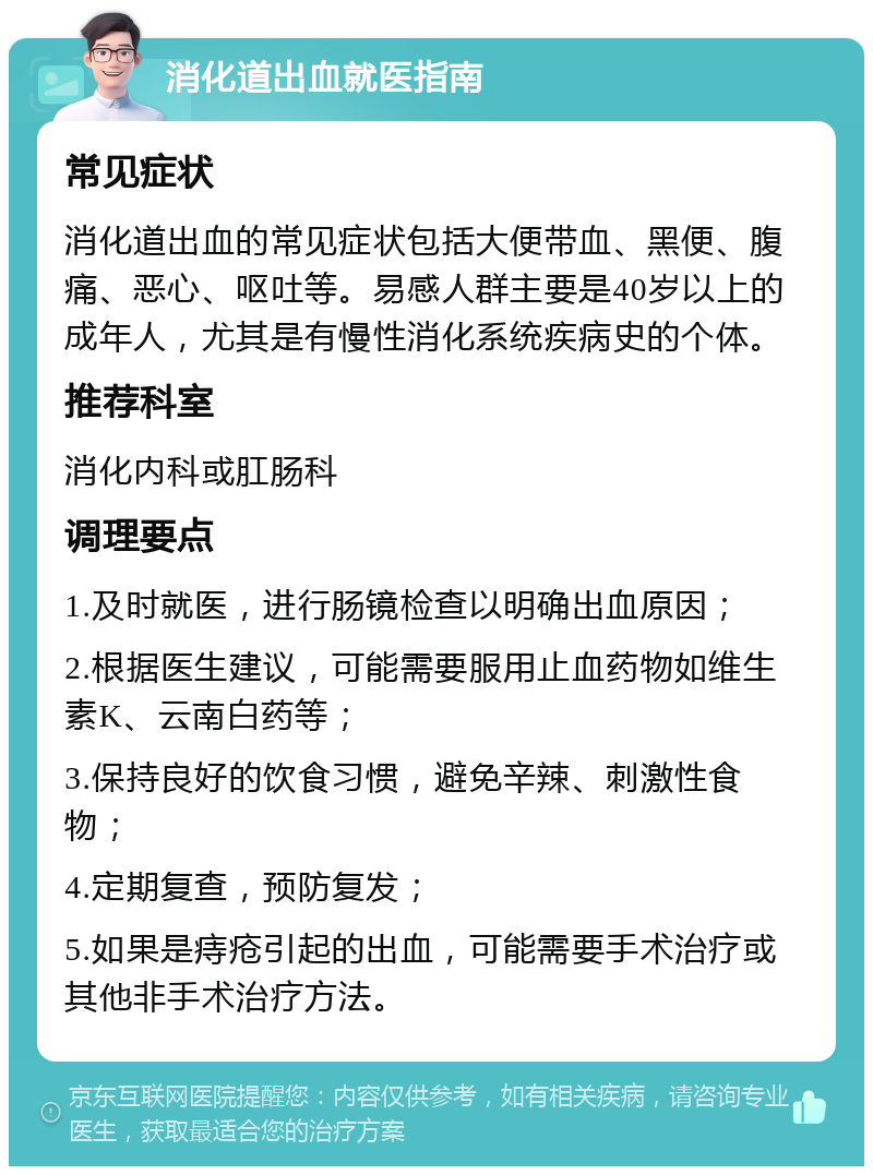 消化道出血就医指南 常见症状 消化道出血的常见症状包括大便带血、黑便、腹痛、恶心、呕吐等。易感人群主要是40岁以上的成年人，尤其是有慢性消化系统疾病史的个体。 推荐科室 消化内科或肛肠科 调理要点 1.及时就医，进行肠镜检查以明确出血原因； 2.根据医生建议，可能需要服用止血药物如维生素K、云南白药等； 3.保持良好的饮食习惯，避免辛辣、刺激性食物； 4.定期复查，预防复发； 5.如果是痔疮引起的出血，可能需要手术治疗或其他非手术治疗方法。