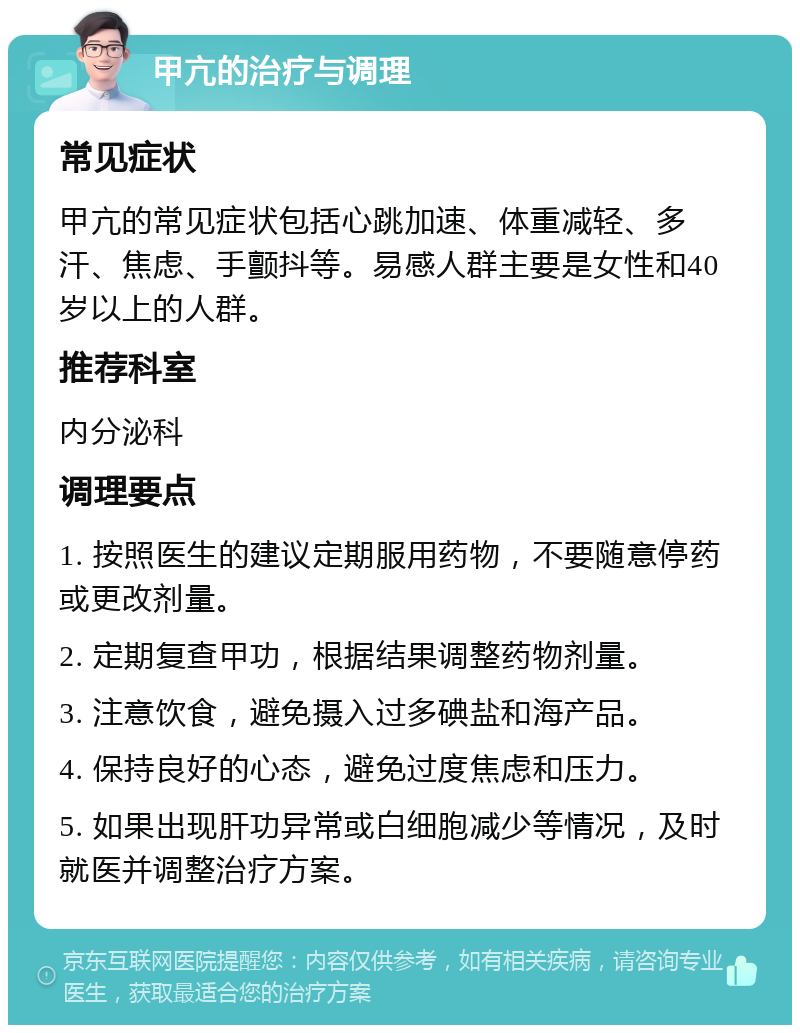 甲亢的治疗与调理 常见症状 甲亢的常见症状包括心跳加速、体重减轻、多汗、焦虑、手颤抖等。易感人群主要是女性和40岁以上的人群。 推荐科室 内分泌科 调理要点 1. 按照医生的建议定期服用药物，不要随意停药或更改剂量。 2. 定期复查甲功，根据结果调整药物剂量。 3. 注意饮食，避免摄入过多碘盐和海产品。 4. 保持良好的心态，避免过度焦虑和压力。 5. 如果出现肝功异常或白细胞减少等情况，及时就医并调整治疗方案。