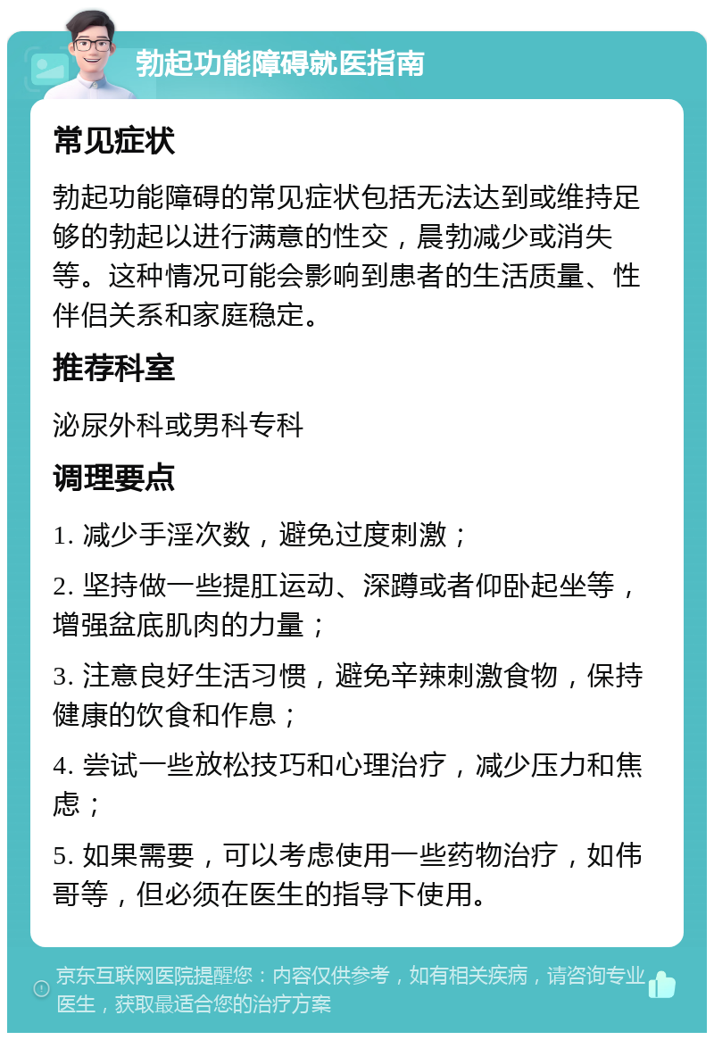 勃起功能障碍就医指南 常见症状 勃起功能障碍的常见症状包括无法达到或维持足够的勃起以进行满意的性交，晨勃减少或消失等。这种情况可能会影响到患者的生活质量、性伴侣关系和家庭稳定。 推荐科室 泌尿外科或男科专科 调理要点 1. 减少手淫次数，避免过度刺激； 2. 坚持做一些提肛运动、深蹲或者仰卧起坐等，增强盆底肌肉的力量； 3. 注意良好生活习惯，避免辛辣刺激食物，保持健康的饮食和作息； 4. 尝试一些放松技巧和心理治疗，减少压力和焦虑； 5. 如果需要，可以考虑使用一些药物治疗，如伟哥等，但必须在医生的指导下使用。