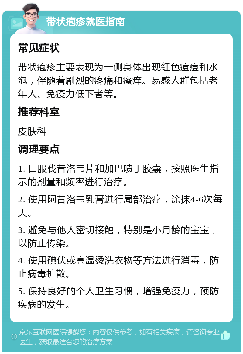 带状疱疹就医指南 常见症状 带状疱疹主要表现为一侧身体出现红色痘痘和水泡，伴随着剧烈的疼痛和瘙痒。易感人群包括老年人、免疫力低下者等。 推荐科室 皮肤科 调理要点 1. 口服伐昔洛韦片和加巴喷丁胶囊，按照医生指示的剂量和频率进行治疗。 2. 使用阿昔洛韦乳膏进行局部治疗，涂抹4-6次每天。 3. 避免与他人密切接触，特别是小月龄的宝宝，以防止传染。 4. 使用碘伏或高温烫洗衣物等方法进行消毒，防止病毒扩散。 5. 保持良好的个人卫生习惯，增强免疫力，预防疾病的发生。