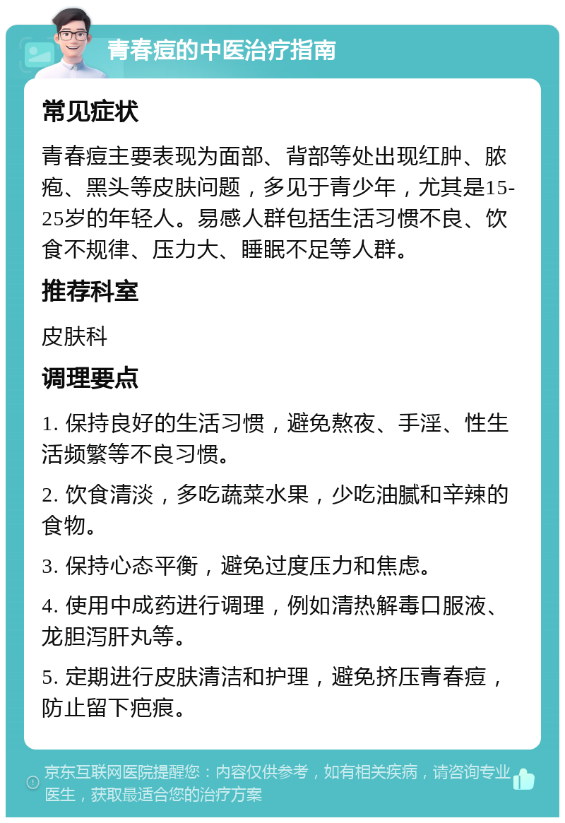 青春痘的中医治疗指南 常见症状 青春痘主要表现为面部、背部等处出现红肿、脓疱、黑头等皮肤问题，多见于青少年，尤其是15-25岁的年轻人。易感人群包括生活习惯不良、饮食不规律、压力大、睡眠不足等人群。 推荐科室 皮肤科 调理要点 1. 保持良好的生活习惯，避免熬夜、手淫、性生活频繁等不良习惯。 2. 饮食清淡，多吃蔬菜水果，少吃油腻和辛辣的食物。 3. 保持心态平衡，避免过度压力和焦虑。 4. 使用中成药进行调理，例如清热解毒口服液、龙胆泻肝丸等。 5. 定期进行皮肤清洁和护理，避免挤压青春痘，防止留下疤痕。