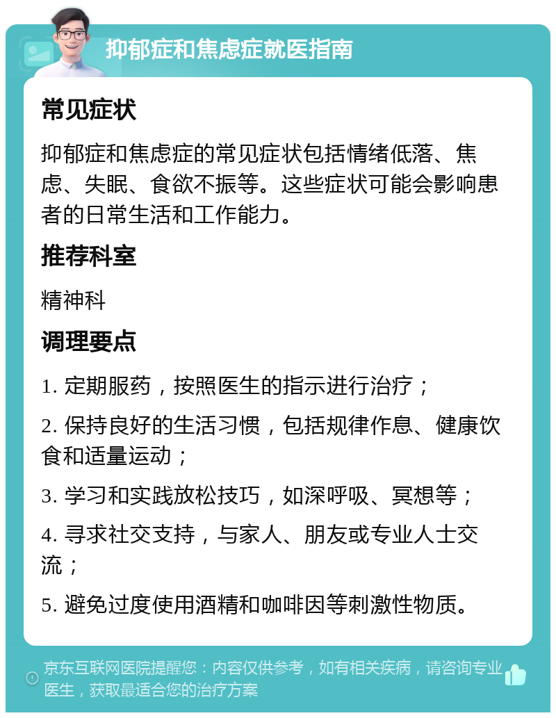 抑郁症和焦虑症就医指南 常见症状 抑郁症和焦虑症的常见症状包括情绪低落、焦虑、失眠、食欲不振等。这些症状可能会影响患者的日常生活和工作能力。 推荐科室 精神科 调理要点 1. 定期服药，按照医生的指示进行治疗； 2. 保持良好的生活习惯，包括规律作息、健康饮食和适量运动； 3. 学习和实践放松技巧，如深呼吸、冥想等； 4. 寻求社交支持，与家人、朋友或专业人士交流； 5. 避免过度使用酒精和咖啡因等刺激性物质。