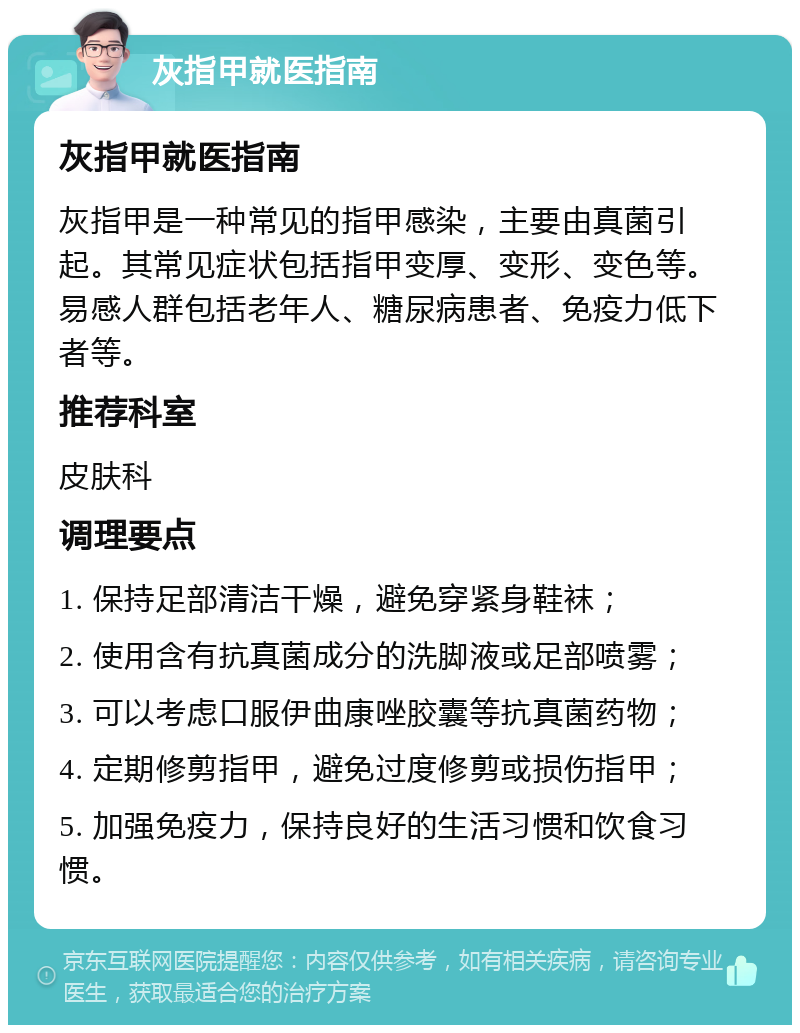 灰指甲就医指南 灰指甲就医指南 灰指甲是一种常见的指甲感染，主要由真菌引起。其常见症状包括指甲变厚、变形、变色等。易感人群包括老年人、糖尿病患者、免疫力低下者等。 推荐科室 皮肤科 调理要点 1. 保持足部清洁干燥，避免穿紧身鞋袜； 2. 使用含有抗真菌成分的洗脚液或足部喷雾； 3. 可以考虑口服伊曲康唑胶囊等抗真菌药物； 4. 定期修剪指甲，避免过度修剪或损伤指甲； 5. 加强免疫力，保持良好的生活习惯和饮食习惯。