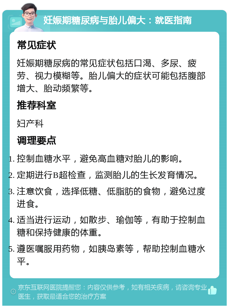 妊娠期糖尿病与胎儿偏大：就医指南 常见症状 妊娠期糖尿病的常见症状包括口渴、多尿、疲劳、视力模糊等。胎儿偏大的症状可能包括腹部增大、胎动频繁等。 推荐科室 妇产科 调理要点 控制血糖水平，避免高血糖对胎儿的影响。 定期进行B超检查，监测胎儿的生长发育情况。 注意饮食，选择低糖、低脂肪的食物，避免过度进食。 适当进行运动，如散步、瑜伽等，有助于控制血糖和保持健康的体重。 遵医嘱服用药物，如胰岛素等，帮助控制血糖水平。