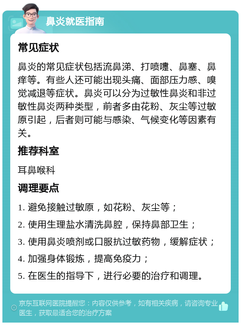 鼻炎就医指南 常见症状 鼻炎的常见症状包括流鼻涕、打喷嚏、鼻塞、鼻痒等。有些人还可能出现头痛、面部压力感、嗅觉减退等症状。鼻炎可以分为过敏性鼻炎和非过敏性鼻炎两种类型，前者多由花粉、灰尘等过敏原引起，后者则可能与感染、气候变化等因素有关。 推荐科室 耳鼻喉科 调理要点 1. 避免接触过敏原，如花粉、灰尘等； 2. 使用生理盐水清洗鼻腔，保持鼻部卫生； 3. 使用鼻炎喷剂或口服抗过敏药物，缓解症状； 4. 加强身体锻炼，提高免疫力； 5. 在医生的指导下，进行必要的治疗和调理。